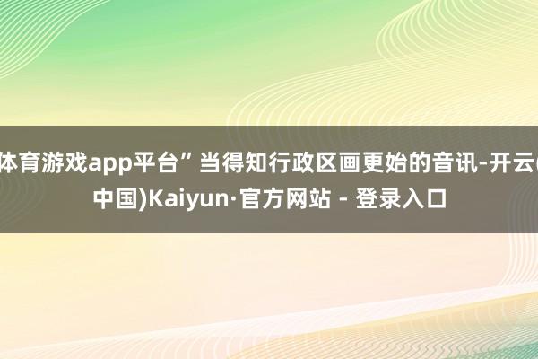体育游戏app平台”当得知行政区画更始的音讯-开云(中国)Kaiyun·官方网站 - 登录入口