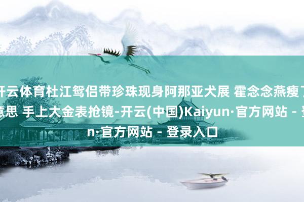 开云体育杜江鸳侣带珍珠现身阿那亚犬展 霍念念燕瘦了超等好意思 手上大金表抢镜-开云(中国)Kaiyun·官方网站 - 登录入口