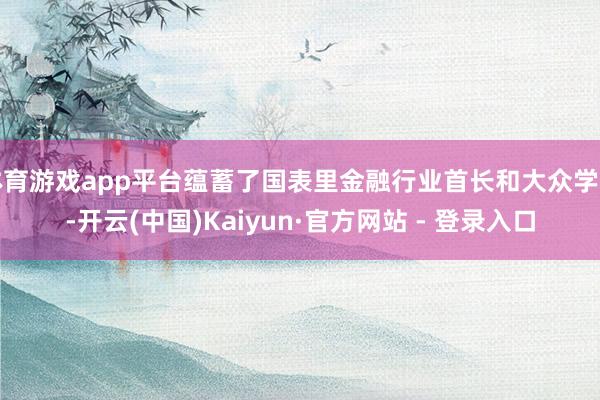 体育游戏app平台蕴蓄了国表里金融行业首长和大众学者-开云(中国)Kaiyun·官方网站 - 登录入口
