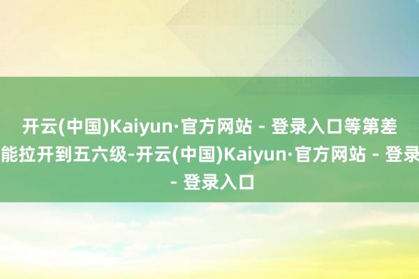 开云(中国)Kaiyun·官方网站 - 登录入口等第差距可能拉开到五六级-开云(中国)Kaiyun·官方网站 - 登录入口