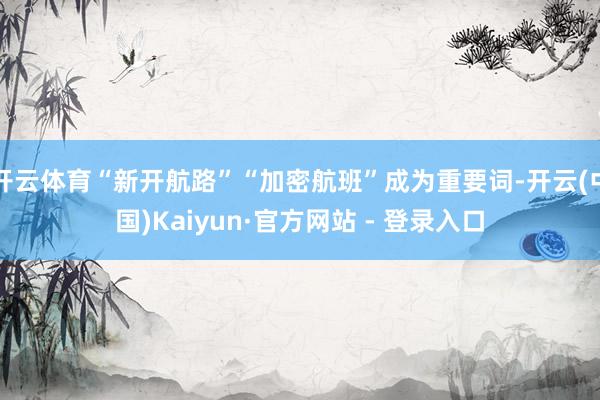开云体育“新开航路”“加密航班”成为重要词-开云(中国)Kaiyun·官方网站 - 登录入口