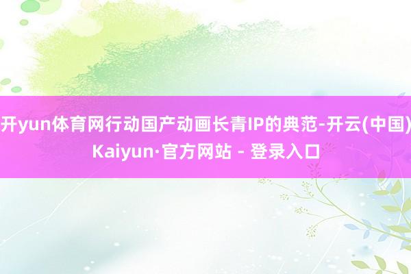 开yun体育网行动国产动画长青IP的典范-开云(中国)Kaiyun·官方网站 - 登录入口