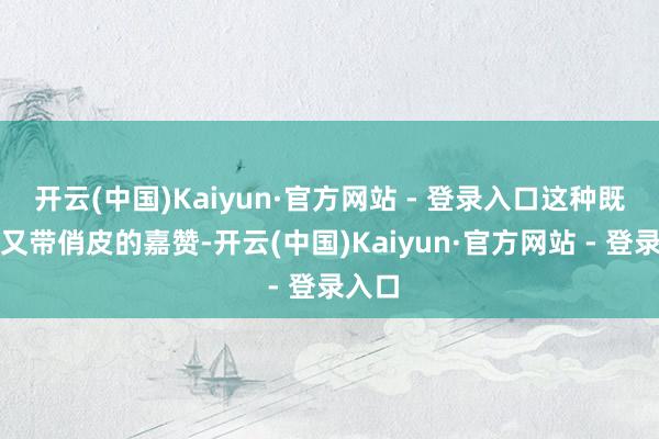 开云(中国)Kaiyun·官方网站 - 登录入口这种既真挚又带俏皮的嘉赞-开云(中国)Kaiyun·官方网站 - 登录入口
