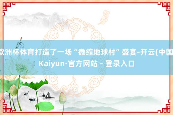 欧洲杯体育打造了一场“微缩地球村”盛宴-开云(中国)Kaiyun·官方网站 - 登录入口