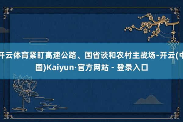 开云体育紧盯高速公路、国省谈和农村主战场-开云(中国)Kaiyun·官方网站 - 登录入口