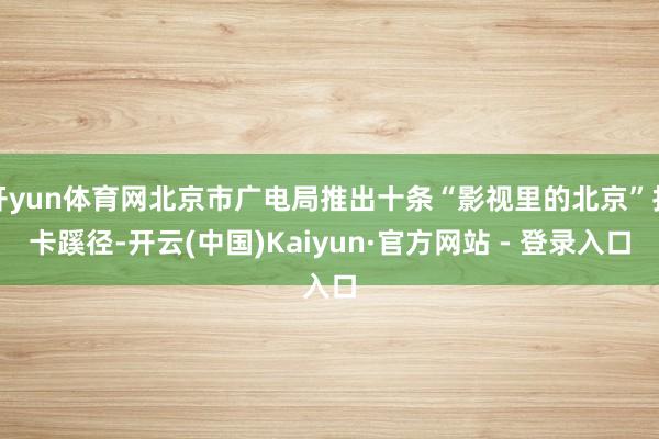 开yun体育网北京市广电局推出十条“影视里的北京”打卡蹊径-开云(中国)Kaiyun·官方网站 - 登录入口