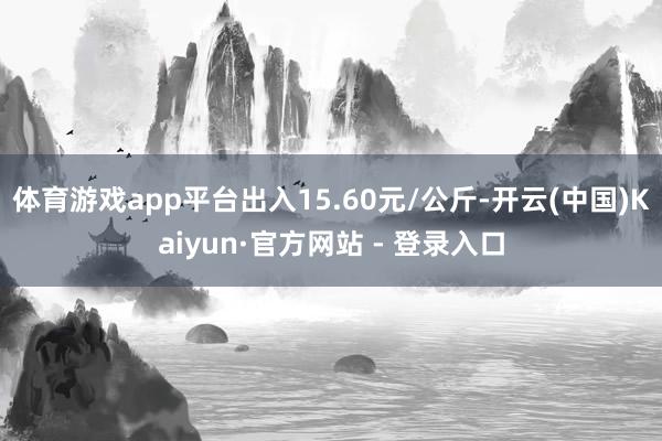 体育游戏app平台出入15.60元/公斤-开云(中国)Kaiyun·官方网站 - 登录入口