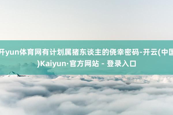 开yun体育网有计划属猪东谈主的侥幸密码-开云(中国)Kaiyun·官方网站 - 登录入口