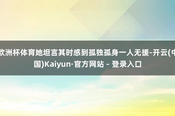 欧洲杯体育她坦言其时感到孤独孤身一人无援-开云(中国)Kaiyun·官方网站 - 登录入口