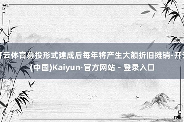 开云体育募投形式建成后每年将产生大额折旧摊销-开云(中国)Kaiyun·官方网站 - 登录入口