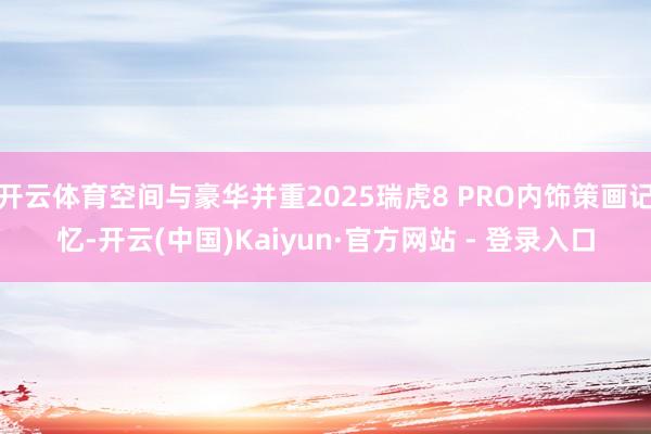 开云体育空间与豪华并重2025瑞虎8 PRO内饰策画记忆-开云(中国)Kaiyun·官方网站 - 登录入口