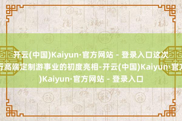 开云(中国)Kaiyun·官方网站 - 登录入口这次谄谀亦然京东旅行高端定制游事业的初度亮相-开云(中国)Kaiyun·官方网站 - 登录入口