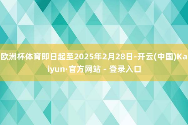 欧洲杯体育即日起至2025年2月28日-开云(中国)Kaiyun·官方网站 - 登录入口