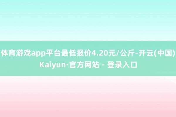 体育游戏app平台最低报价4.20元/公斤-开云(中国)Kaiyun·官方网站 - 登录入口