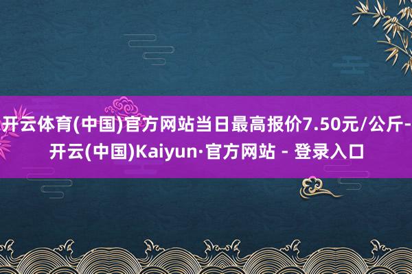 开云体育(中国)官方网站当日最高报价7.50元/公斤-开云(中国)Kaiyun·官方网站 - 登录入口