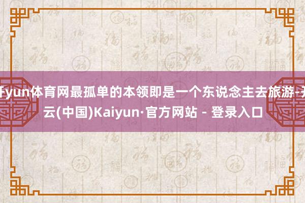 开yun体育网最孤单的本领即是一个东说念主去旅游-开云(中国)Kaiyun·官方网站 - 登录入口