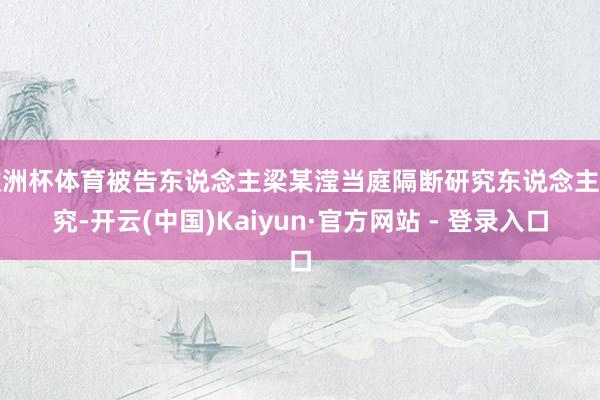 欧洲杯体育被告东说念主梁某滢当庭隔断研究东说念主研究-开云(中国)Kaiyun·官方网站 - 登录入口