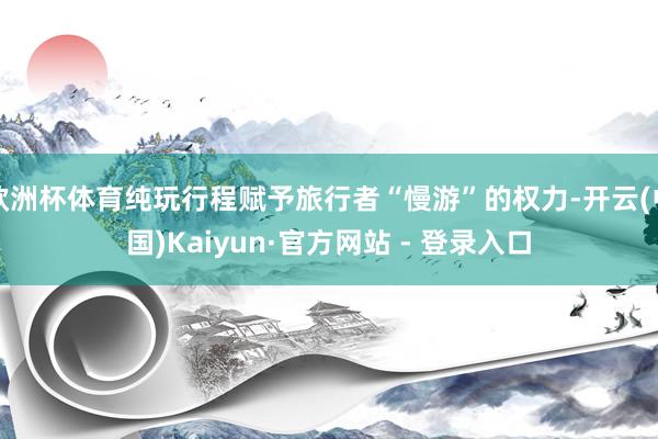 欧洲杯体育纯玩行程赋予旅行者“慢游”的权力-开云(中国)Kaiyun·官方网站 - 登录入口