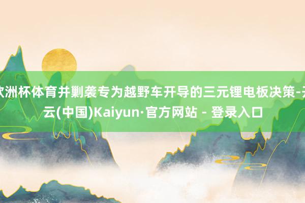 欧洲杯体育并剿袭专为越野车开导的三元锂电板决策-开云(中国)Kaiyun·官方网站 - 登录入口