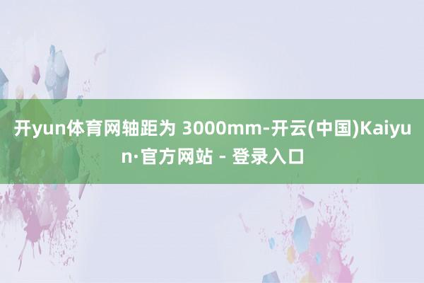 开yun体育网轴距为 3000mm-开云(中国)Kaiyun·官方网站 - 登录入口