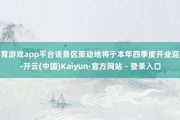 体育游戏app平台该景区策动地将于本年四季度开业迎客-开云(中国)Kaiyun·官方网站 - 登录入口