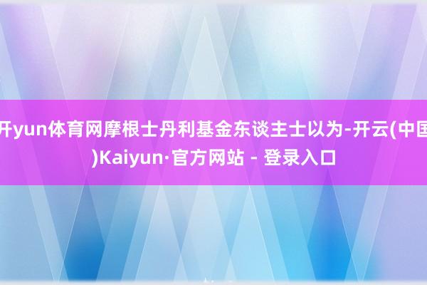 开yun体育网摩根士丹利基金东谈主士以为-开云(中国)Kaiyun·官方网站 - 登录入口
