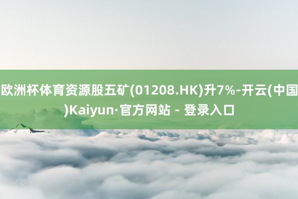 欧洲杯体育资源股五矿(01208.HK)升7%-开云(中国)Kaiyun·官方网站 - 登录入口