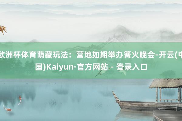 欧洲杯体育荫藏玩法:营地如期举办篝火晚会-开云(中国)Kaiyun·官方网站 - 登录入口