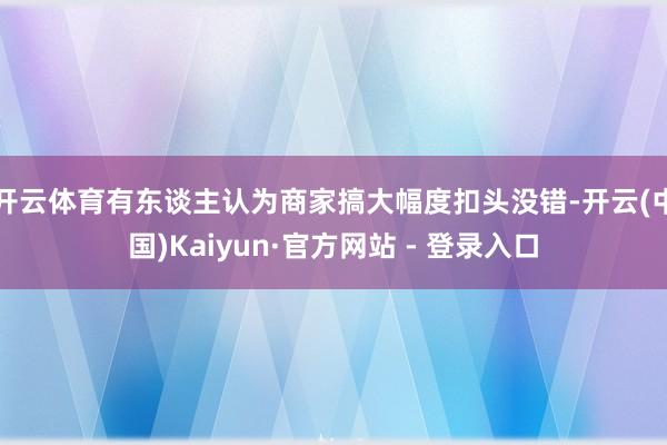 开云体育有东谈主认为商家搞大幅度扣头没错-开云(中国)Kaiyun·官方网站 - 登录入口