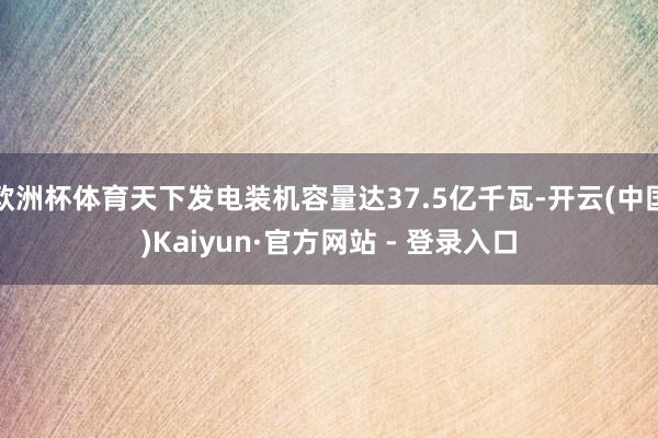 欧洲杯体育天下发电装机容量达37.5亿千瓦-开云(中国)Kaiyun·官方网站 - 登录入口