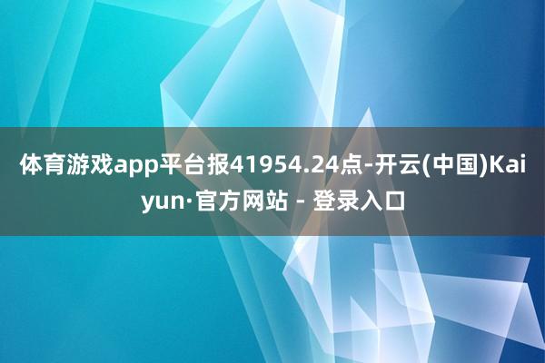 体育游戏app平台报41954.24点-开云(中国)Kaiyun·官方网站 - 登录入口