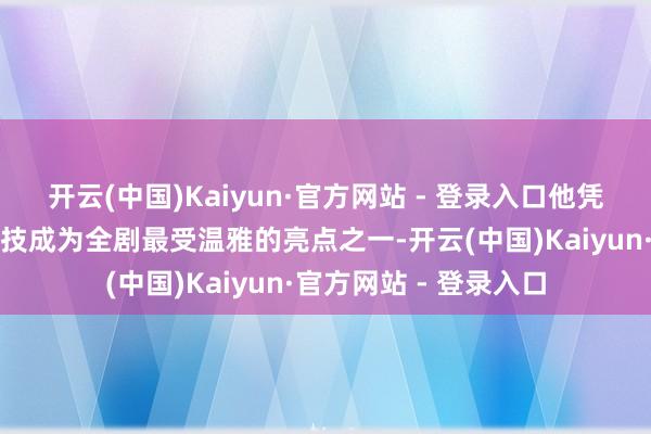 开云(中国)Kaiyun·官方网站 - 登录入口他凭借极具生活质感的献技成为全剧最受温雅的亮点之一-开云(中国)Kaiyun·官方网站 - 登录入口