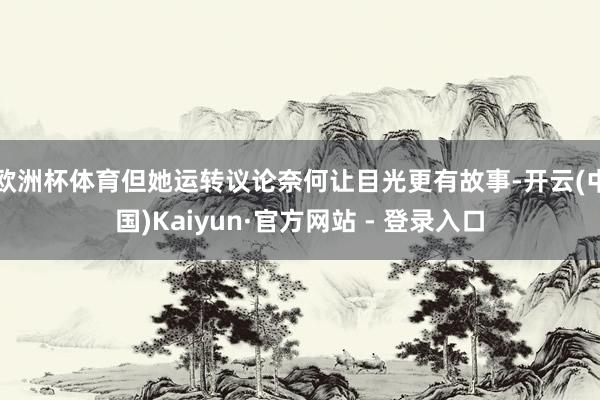 欧洲杯体育但她运转议论奈何让目光更有故事-开云(中国)Kaiyun·官方网站 - 登录入口