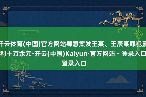 开云体育(中国)官方网站肆意案发王某、王辰某罪犯赢利十万余元-开云(中国)Kaiyun·官方网站 - 登录入口