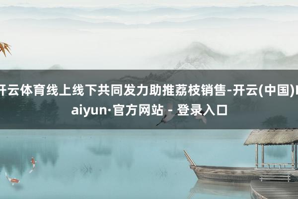 开云体育线上线下共同发力助推荔枝销售-开云(中国)Kaiyun·官方网站 - 登录入口