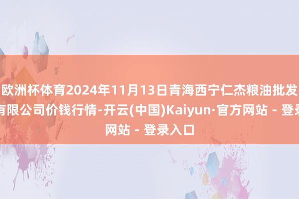 欧洲杯体育2024年11月13日青海西宁仁杰粮油批发阛阓有限公司价钱行情-开云(中国)Kaiyun·官方网站 - 登录入口