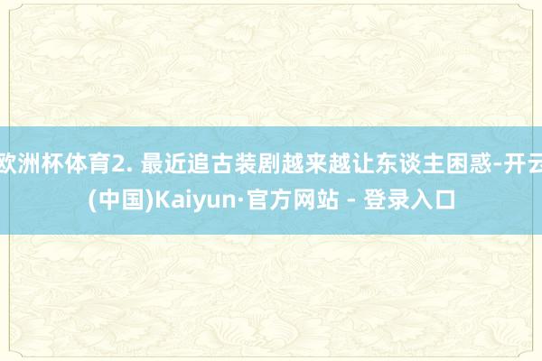 欧洲杯体育2. 最近追古装剧越来越让东谈主困惑-开云(中国)Kaiyun·官方网站 - 登录入口