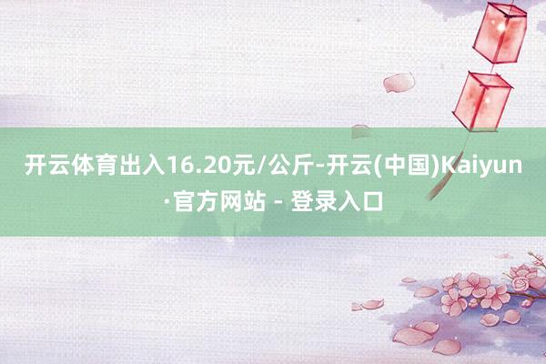 开云体育出入16.20元/公斤-开云(中国)Kaiyun·官方网站 - 登录入口