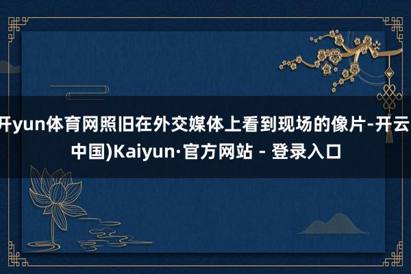 开yun体育网照旧在外交媒体上看到现场的像片-开云(中国)Kaiyun·官方网站 - 登录入口