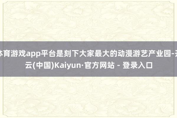 体育游戏app平台是刻下大家最大的动漫游艺产业园-开云(中国)Kaiyun·官方网站 - 登录入口