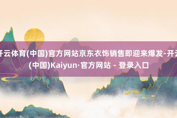 开云体育(中国)官方网站京东衣饰销售即迎来爆发-开云(中国)Kaiyun·官方网站 - 登录入口