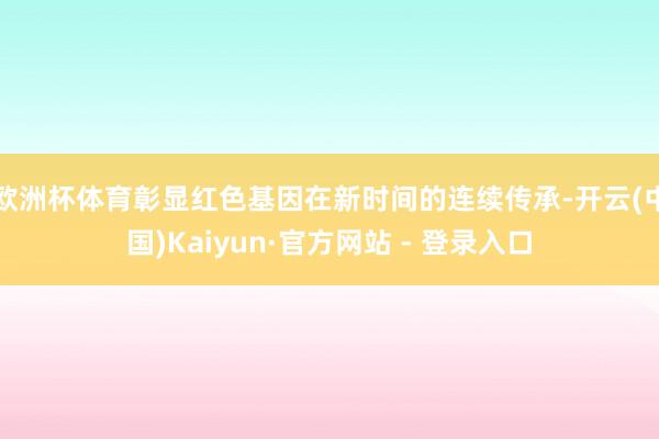 欧洲杯体育彰显红色基因在新时间的连续传承-开云(中国)Kaiyun·官方网站 - 登录入口