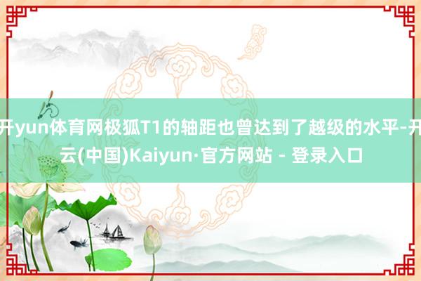 开yun体育网极狐T1的轴距也曾达到了越级的水平-开云(中国)Kaiyun·官方网站 - 登录入口