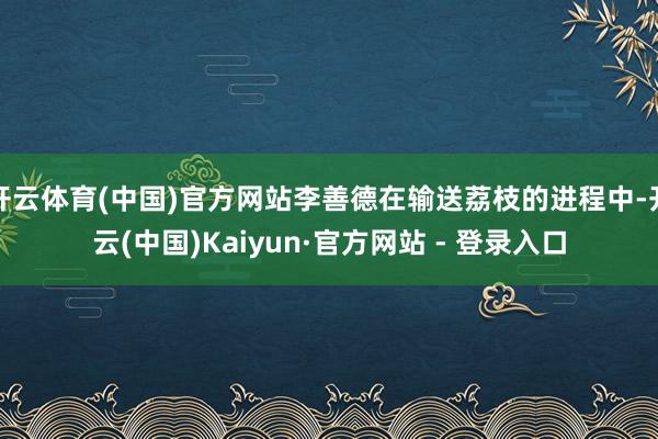 开云体育(中国)官方网站李善德在输送荔枝的进程中-开云(中国)Kaiyun·官方网站 - 登录入口