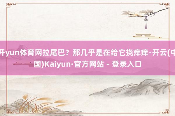开yun体育网拉尾巴?那几乎是在给它挠痒痒-开云(中国)Kaiyun·官方网站 - 登录入口