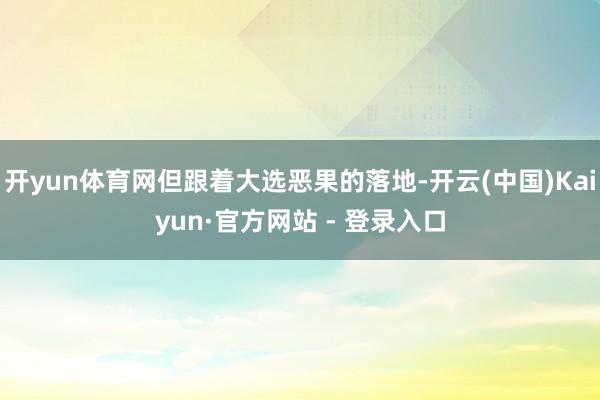 开yun体育网但跟着大选恶果的落地-开云(中国)Kaiyun·官方网站 - 登录入口