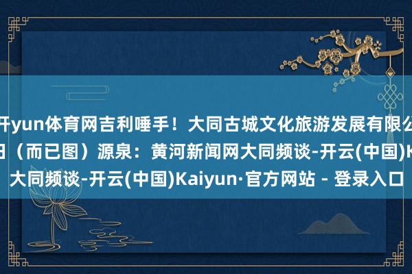 开yun体育网吉利唾手！大同古城文化旅游发展有限公司2025年12月19日（而已图）源泉：黄河新闻网大同频谈-开云(中国)Kaiyun·官方网站 - 登录入口