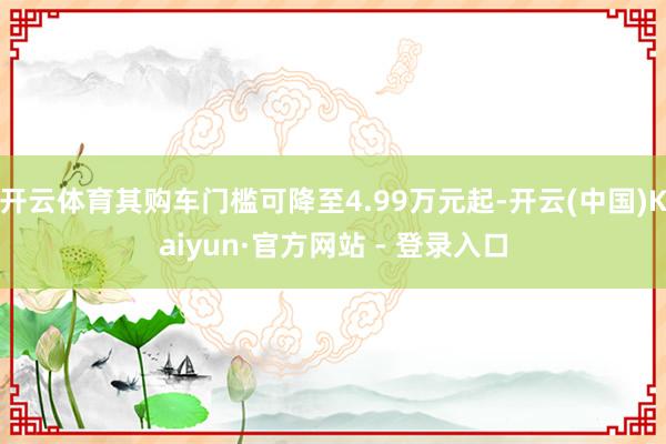 开云体育其购车门槛可降至4.99万元起-开云(中国)Kaiyun·官方网站 - 登录入口
