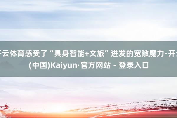 开云体育感受了“具身智能+文旅”迸发的宽敞魔力-开云(中国)Kaiyun·官方网站 - 登录入口