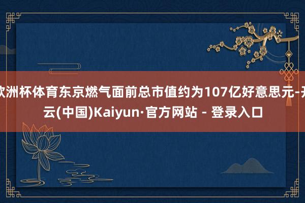 欧洲杯体育东京燃气面前总市值约为107亿好意思元-开云(中国)Kaiyun·官方网站 - 登录入口